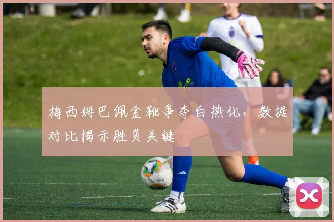 梅西姆巴佩金靴争夺白热化，数据对比揭示胜负关键