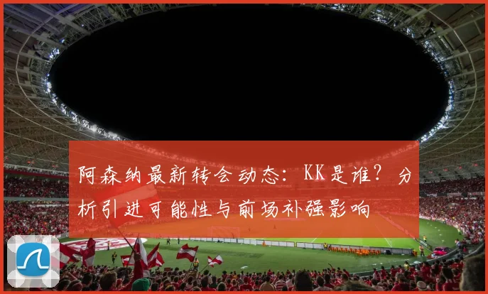 阿森纳最新转会动态：KK是谁？分析引进可能性与前场补强影响