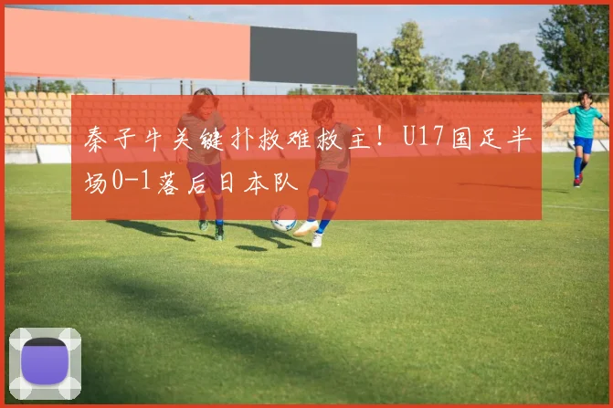秦子牛关键扑救难救主!U17国足半场0-1落后日本队