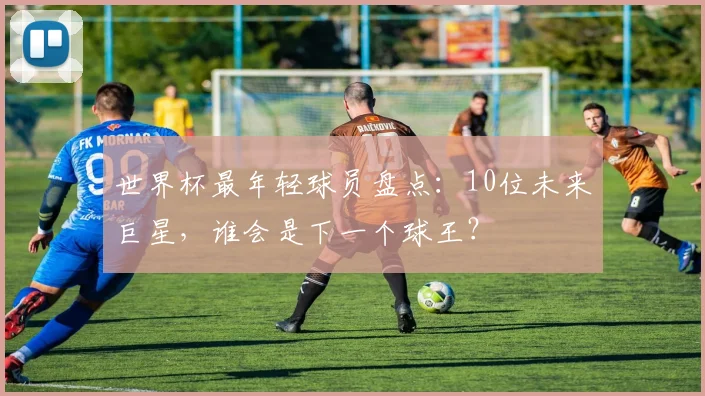 世界杯最年轻球员盘点：10位未来巨星，谁会是下一个球王？