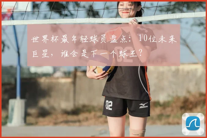 世界杯最年轻球员盘点:10位未来巨星,谁会是下一个球王?