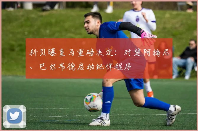 科贝曝皇马重磅决定:对楚阿梅尼、巴尔韦德启动纪律程序