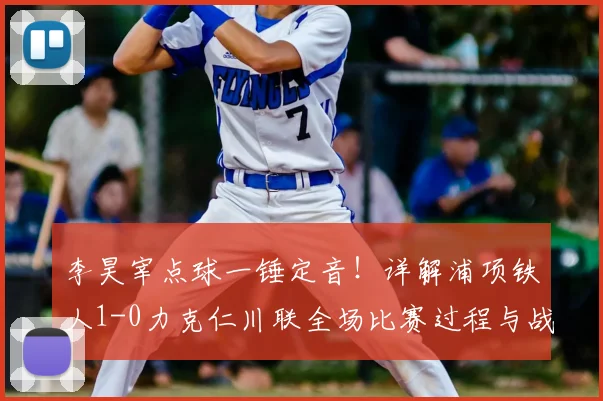 李昊宰点球一锤定音！详解浦项铁人1-0力克仁川联全场比赛过程与战术分析