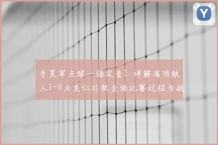 李昊宰点球一锤定音！详解浦项铁人1-0力克仁川联全场比赛过程与战术分析