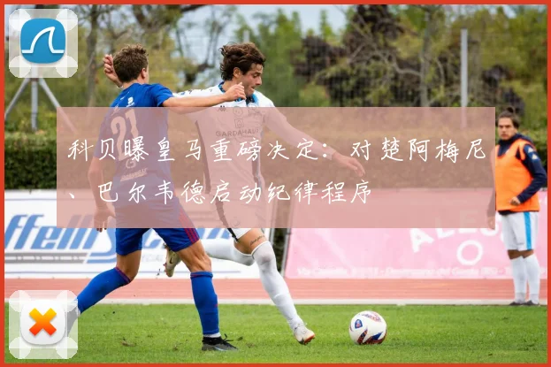 科贝曝皇马重磅决定：对楚阿梅尼、巴尔韦德启动纪律程序